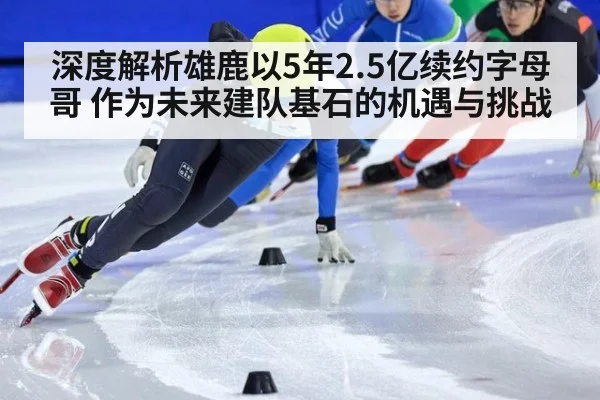 深度解析雄鹿以5年2.5亿续约字母哥 作为未来建队基石的机遇与挑战