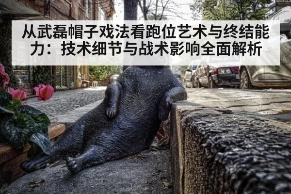 从武磊帽子戏法看跑位艺术与终结能力:技术细节与战术影响全面解析